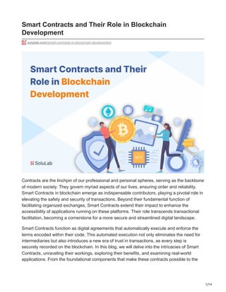 1/14
Smart Contracts and Their Role in Blockchain
Development
solulab.com/smart-contracts-in-blockchain-development
Contracts are the linchpin of our professional and personal spheres, serving as the backbone
of modern society. They govern myriad aspects of our lives, ensuring order and reliability.
Smart Contracts in blockchain emerge as indispensable contributors, playing a pivotal role in
elevating the safety and security of transactions. Beyond their fundamental function of
facilitating organized exchanges, Smart Contracts extend their impact to enhance the
accessibility of applications running on these platforms. Their role transcends transactional
facilitation, becoming a cornerstone for a more secure and streamlined digital landscape.
Smart Contracts function as digital agreements that automatically execute and enforce the
terms encoded within their code. This automated execution not only eliminates the need for
intermediaries but also introduces a new era of trust in transactions, as every step is
securely recorded on the blockchain. In this blog, we will delve into the intricacies of Smart
Contracts, unraveling their workings, exploring their benefits, and examining real-world
applications. From the foundational components that make these contracts possible to the
 