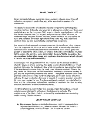 SMART CONTRACT
Smart contracts help you exchange money, property, shares, or anything of
value in a transparent, conflict-free way while avoiding the services of a
middleman.
The best way to describe smart contracts is to compare the technology to a
vending machine. Ordinarily, you would go to a lawyer or a notary, pay them, and
wait while you get the document. With smart contracts, you simply drop a bit coin
into the vending machine (i.e. ledger), and your escrow, driver’s license, or
whatever drops into your account. More so, smart contracts not only define the
rules and penalties around an agreement in the same way that a traditional
contract does, but also automatically enforce those obligations.
in a smart contract approach, an asset or currency is transferred into a program
“and the program runs this code and at some point it automatically validates a
condition and it automatically determines whether the asset should go to one
person or back to the other person, or whether it should be immediately refunded
to the person who sent it or some combination thereof. “In the meantime, the
decentralized ledger also stores and replicates the document which gives it
a certain security and immutability.
Suppose you rent an apartment from me. You can do this through the block
chain by paying in crypto currency. You get a receipt which is held in our virtual
contract; I give you the digital entry key which comes to you by a specified date.
If the key doesn’t come on time, the block chain releases a refund. If I send the
key before the rental date, the function holds it releasing both the fee and key to
you and me respectively when the date arrives. The system works on the If-Then
premise and is witnessed by hundreds of people, so you can expect a faultless
delivery. If I give you the key, I’m sure to be paid. If you send a certain amount in
bit coins, you receive the key. The document is automatically canceled after the
time, and the code cannot be interfered by either of us without the other knowing
since all participants are simultaneously alerted.
The block chain is a public ledger that records bit coin transactions. A novel
solution accomplishes this without any trusted central authority. The
maintenance of the block chain is performed by a network of communicating
nodes running bit coin software.
USE OF SMART CONTRACT
A. Government: Ledger-protected votes would need to be decoded and
require excessive computing power to access. No one has that much
computing power, so it would need God to hack the system!
 