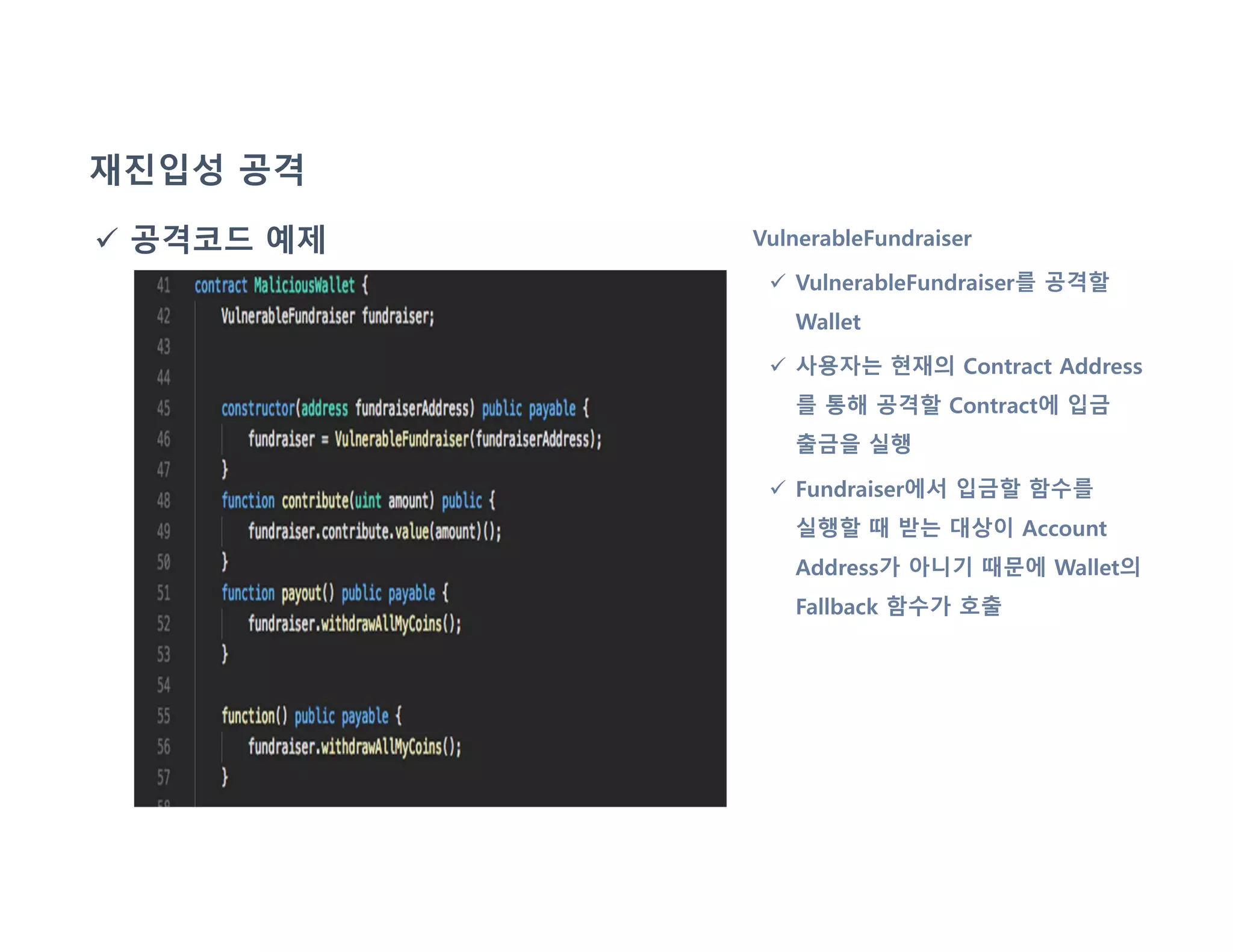 재진입성 공격
 공격코드 예제 VulnerableFundraiser
 VulnerableFundraiser를 공격할
Wallet
 사용자는 현재의 Contract Address
를 통해 공격할 Contract에 입금
출금을 실행
 Fundraiser에서 입금할 함수를
실행할 때 받는 대상이 Account
Address가 아니기 때문에 Wallet의
Fallback 함수가 호출
 