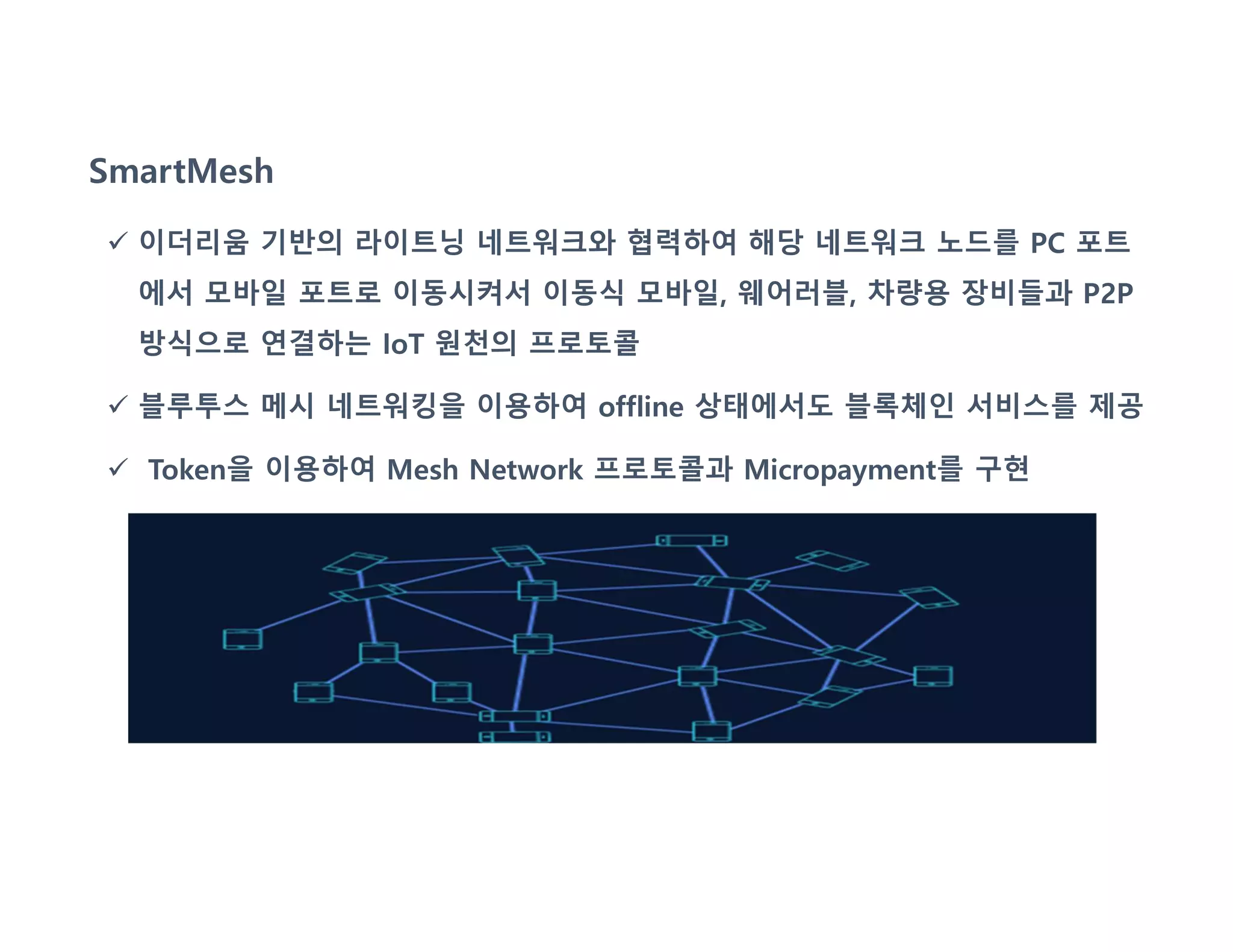 SmartMesh
 이더리움 기반의 라이트닝 네트워크와 협력하여 해당 네트워크 노드를 PC 포트
에서 모바일 포트로 이동시켜서 이동식 모바일, 웨어러블, 차량용 장비들과 P2P
방식으로 연결하는 IoT 원천의 프로토콜
 블루투스 메시 네트워킹을 이용하여 offline 상태에서도 블록체인 서비스를 제공
 Token을 이용하여 Mesh Network 프로토콜과 Micropayment를 구현
 