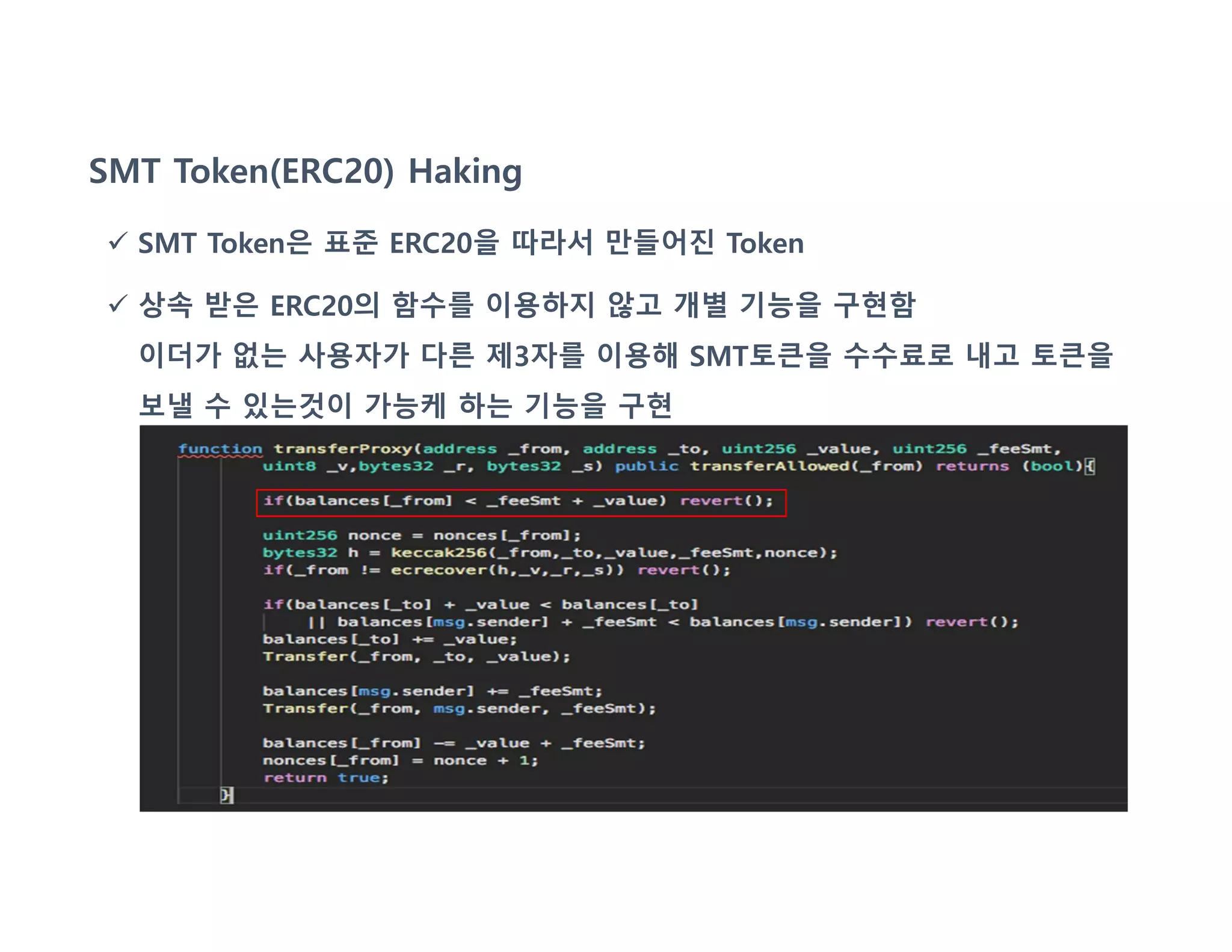 SMT Token(ERC20) Haking
 SMT Token은 표준 ERC20을 따라서 만들어진 Token
 상속 받은 ERC20의 함수를 이용하지 않고 개별 기능을 구현함
이더가 없는 사용자가 다른 제3자를 이용해 SMT토큰을 수수료로 내고 토큰을
보낼 수 있는것이 가능케 하는 기능을 구현
 