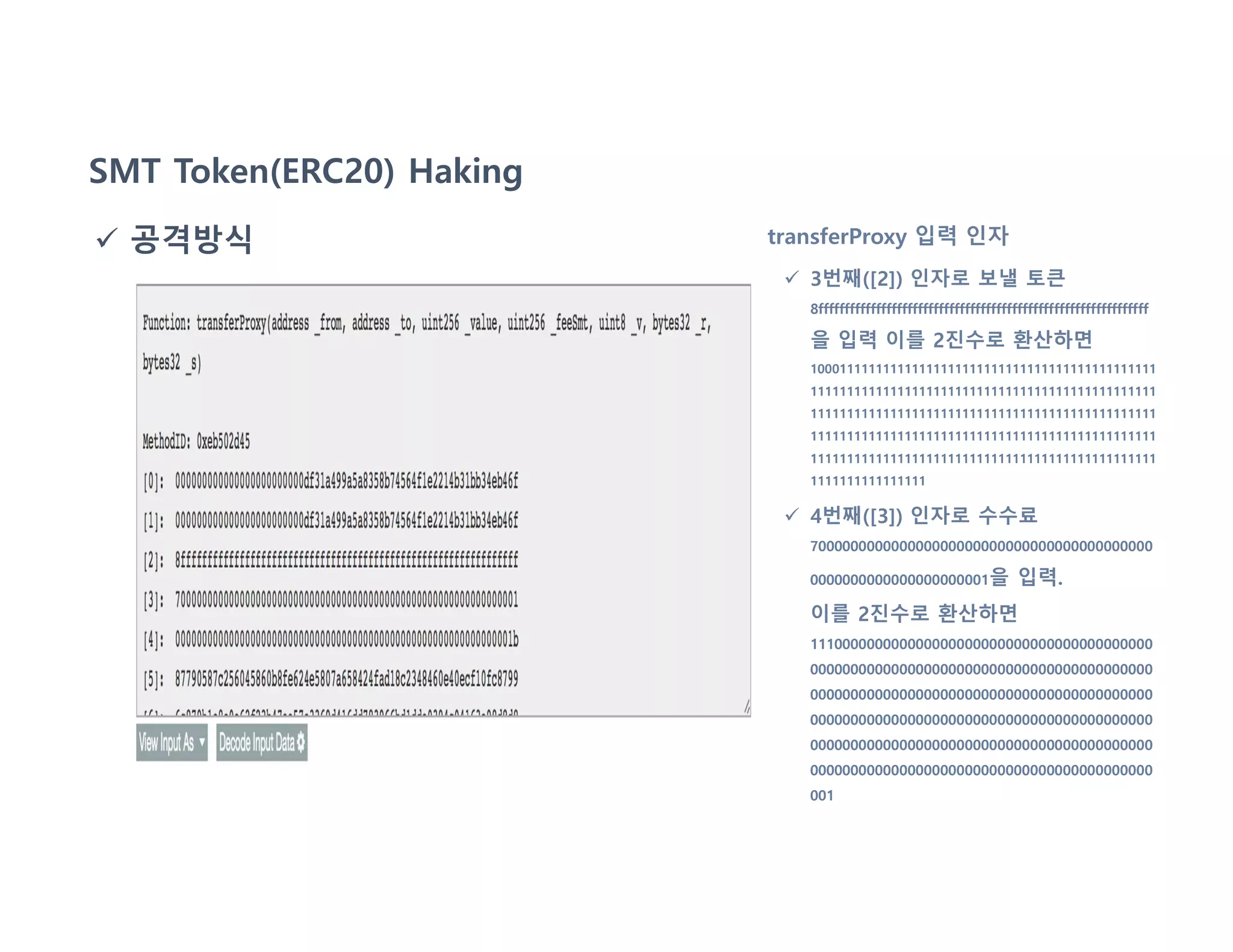 SMT Token(ERC20) Haking
 공격방식 transferProxy 입력 인자
 3번째([2]) 인자로 보낼 토큰
8fffffffffffffffffffffffffffffffffffffffffffffffffffffffffffffff
을 입력 이를 2진수로 환산하면
100011111111111111111111111111111111111111111111
111111111111111111111111111111111111111111111111
111111111111111111111111111111111111111111111111
111111111111111111111111111111111111111111111111
111111111111111111111111111111111111111111111111
1111111111111111
 4번째([3]) 인자로 수수료
700000000000000000000000000000000000000000
0000000000000000000001을 입력.
이를 2진수로 환산하면
111000000000000000000000000000000000000000
000000000000000000000000000000000000000000
000000000000000000000000000000000000000000
000000000000000000000000000000000000000000
000000000000000000000000000000000000000000
000000000000000000000000000000000000000000
001
 