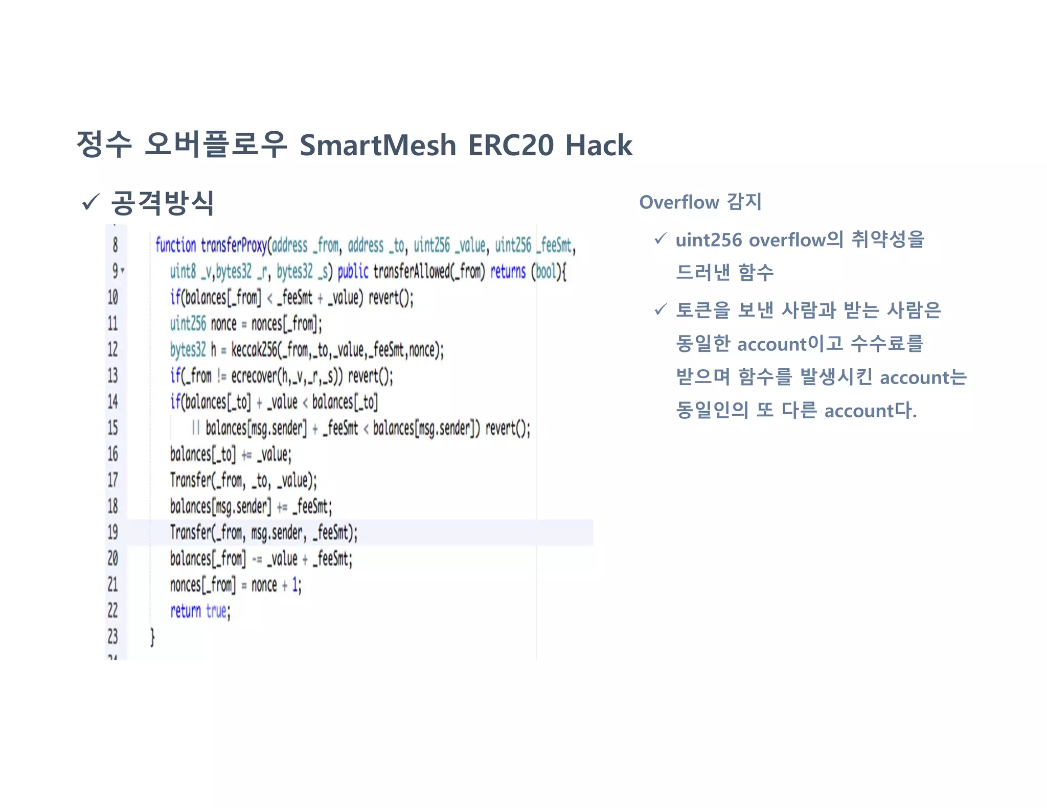 정수 오버플로우 SmartMesh ERC20 Hack
 공격방식 Overflow 감지
 uint256 overflow의 취약성을
드러낸 함수
 토큰을 보낸 사람과 받는 사람은
동일한 account이고 수수료를
받으며 함수를 발생시킨 account는
동일인의 또 다른 account다.
 