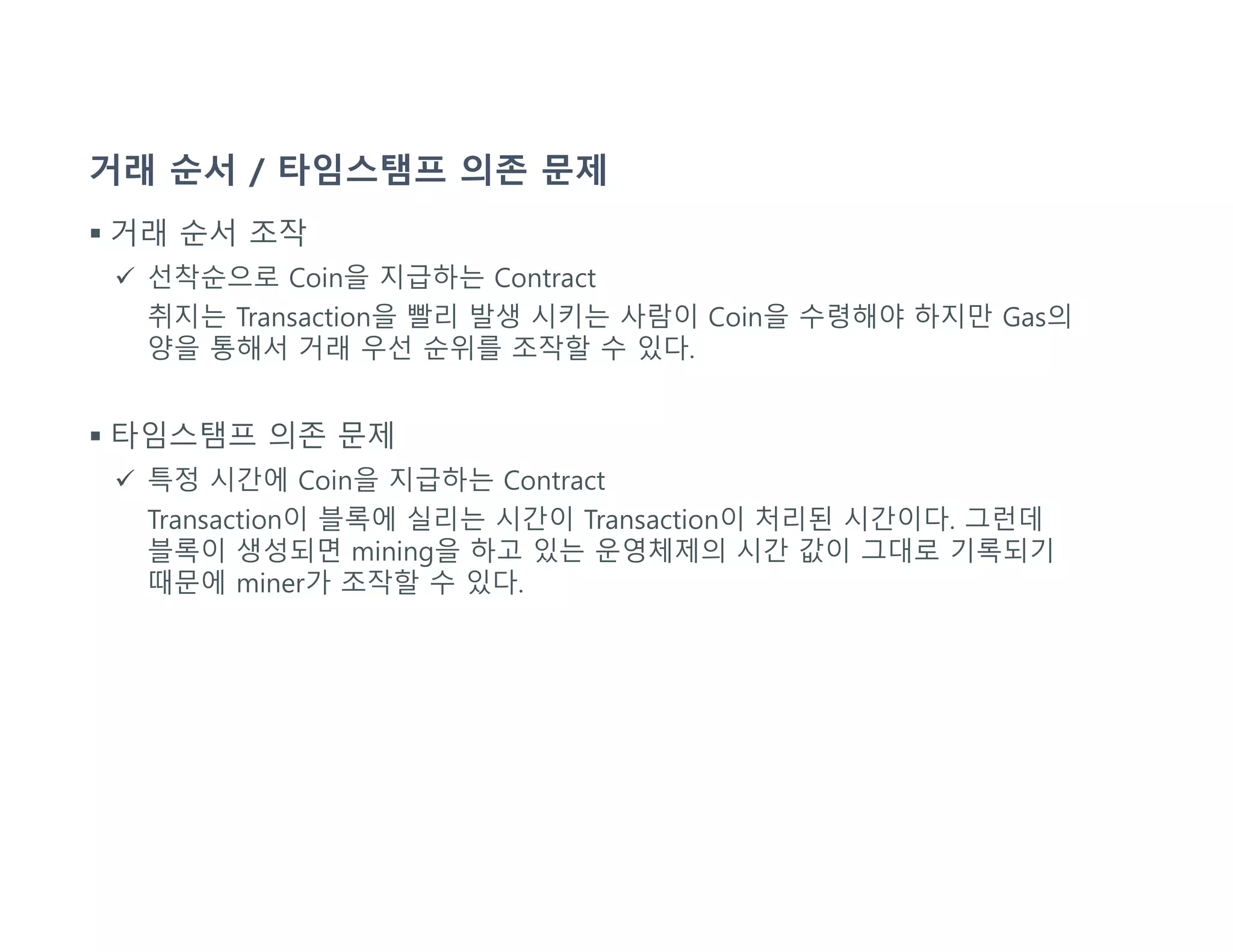 거래 순서 / 타임스탬프 의존 문제
 거래 순서 조작
 선착순으로 Coin을 지급하는 Contract
취지는 Transaction을 빨리 발생 시키는 사람이 Coin을 수령해야 하지만 Gas의
양을 통해서 거래 우선 순위를 조작할 수 있다.
 타임스탬프 의존 문제
 특정 시간에 Coin을 지급하는 Contract
Transaction이 블록에 실리는 시간이 Transaction이 처리된 시간이다. 그런데
블록이 생성되면 mining을 하고 있는 운영체제의 시간 값이 그대로 기록되기
때문에 miner가 조작할 수 있다.
 