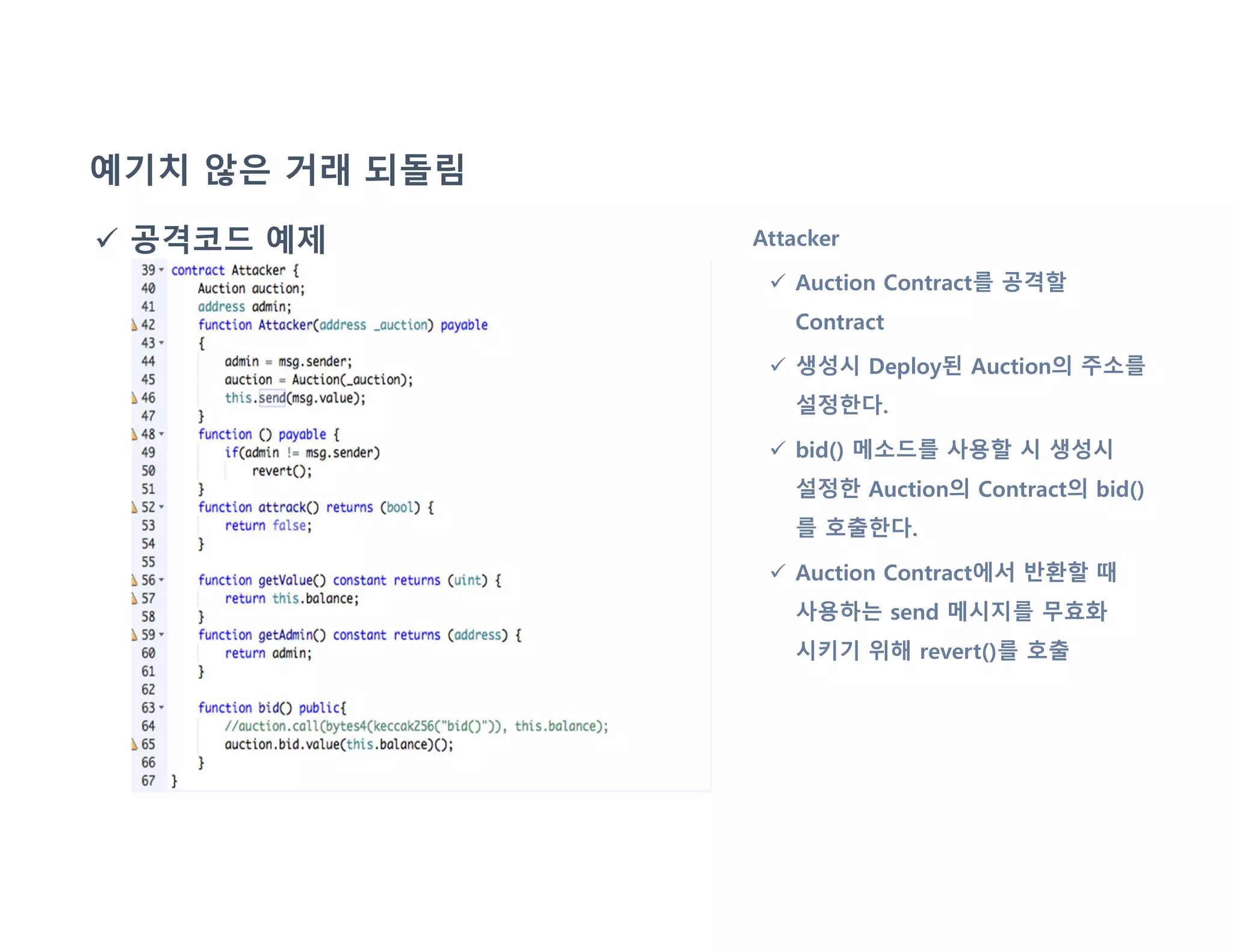 예기치 않은 거래 되돌림
 공격코드 예제 Attacker
 Auction Contract를 공격할
Contract
 생성시 Deploy된 Auction의 주소를
설정한다.
 bid() 메소드를 사용할 시 생성시
설정한 Auction의 Contract의 bid()
를 호출한다.
 Auction Contract에서 반환할 때
사용하는 send 메시지를 무효화
시키기 위해 revert()를 호출
 