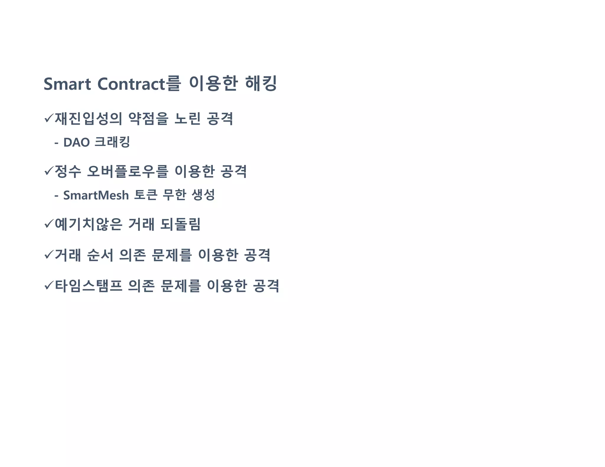 Smart Contract를 이용한 해킹
재진입성의 약점을 노린 공격
- DAO 크래킹
정수 오버플로우를 이용한 공격
- SmartMesh 토큰 무한 생성
예기치않은 거래 되돌림
거래 순서 의존 문제를 이용한 공격
타임스탬프 의존 문제를 이용한 공격
 