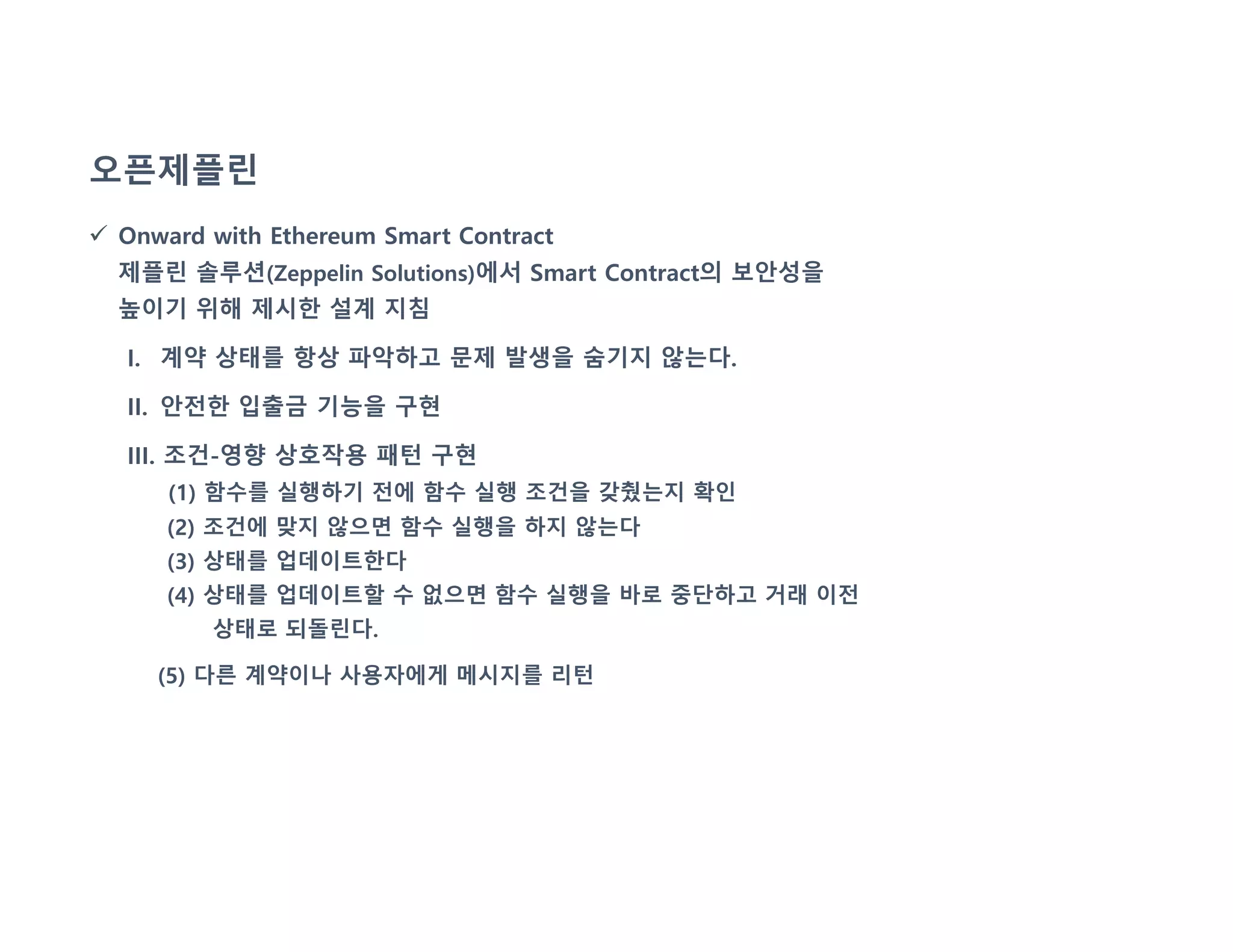 오픈제플린
 Onward with Ethereum Smart Contract
제플린 솔루션(Zeppelin Solutions)에서 Smart Contract의 보안성을
높이기 위해 제시한 설계 지침
I. 계약 상태를 항상 파악하고 문제 발생을 숨기지 않는다.
II. 안전한 입출금 기능을 구현
III. 조건-영향 상호작용 패턴 구현
(1) 함수를 실행하기 전에 함수 실행 조건을 갖췄는지 확인
(2) 조건에 맞지 않으면 함수 실행을 하지 않는다
(3) 상태를 업데이트한다
(4) 상태를 업데이트할 수 없으면 함수 실행을 바로 중단하고 거래 이전
상태로 되돌린다.
(5) 다른 계약이나 사용자에게 메시지를 리턴
 