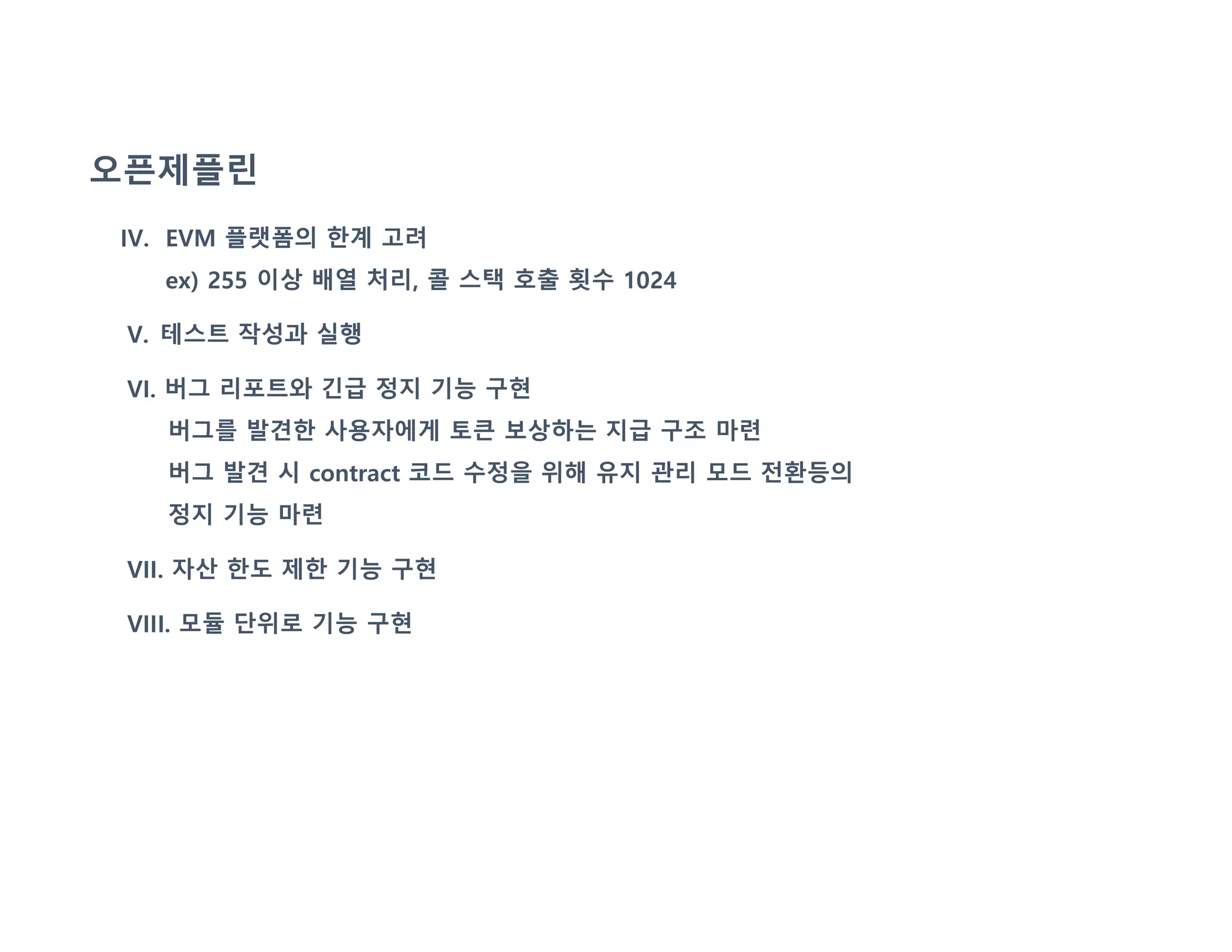 오픈제플린
IV. EVM 플랫폼의 한계 고려
ex) 255 이상 배열 처리, 콜 스택 호출 횟수 1024
V. 테스트 작성과 실행
VI. 버그 리포트와 긴급 정지 기능 구현
버그를 발견한 사용자에게 토큰 보상하는 지급 구조 마련
버그 발견 시 contract 코드 수정을 위해 유지 관리 모드 전환등의
정지 기능 마련
VII. 자산 한도 제한 기능 구현
VIII. 모듈 단위로 기능 구현
 