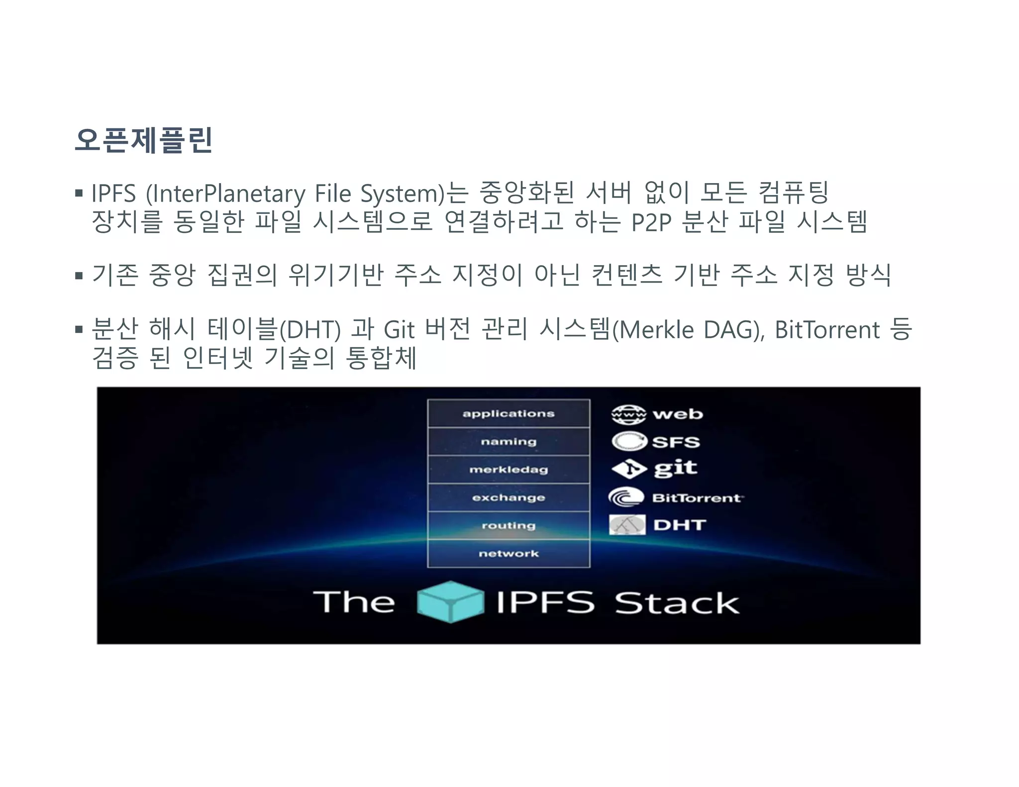 오픈제플린
 IPFS (InterPlanetary File System)는 중앙화된 서버 없이 모든 컴퓨팅
장치를 동일한 파일 시스템으로 연결하려고 하는 P2P 분산 파일 시스템
 기존 중앙 집권의 위기기반 주소 지정이 아닌 컨텐츠 기반 주소 지정 방식
 분산 해시 테이블(DHT) 과 Git 버전 관리 시스템(Merkle DAG), BitTorrent 등
검증 된 인터넷 기술의 통합체
 