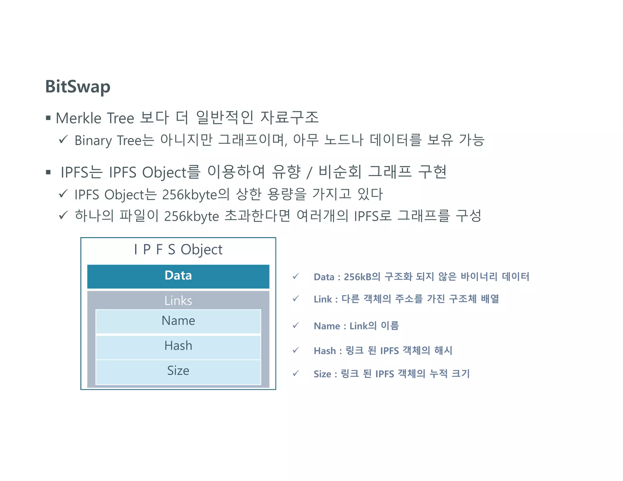 BitSwap
 Merkle Tree 보다 더 일반적인 자료구조
 Binary Tree는 아니지만 그래프이며, 아무 노드나 데이터를 보유 가능
 IPFS는 IPFS Object를 이용하여 유향 / 비순회 그래프 구현
 IPFS Object는 256kbyte의 상한 용량을 가지고 있다
 하나의 파일이 256kbyte 초과한다면 여러개의 IPFS로 그래프를 구성
I P F S Object
Data
Links
Name
Hash
Size
 Data : 256kB의 구조화 되지 않은 바이너리 데이터
 Link : 다른 객체의 주소를 가진 구조체 배열
 Name : Link의 이름
 Hash : 링크 된 IPFS 객체의 해시
 Size : 링크 된 IPFS 객체의 누적 크기
 