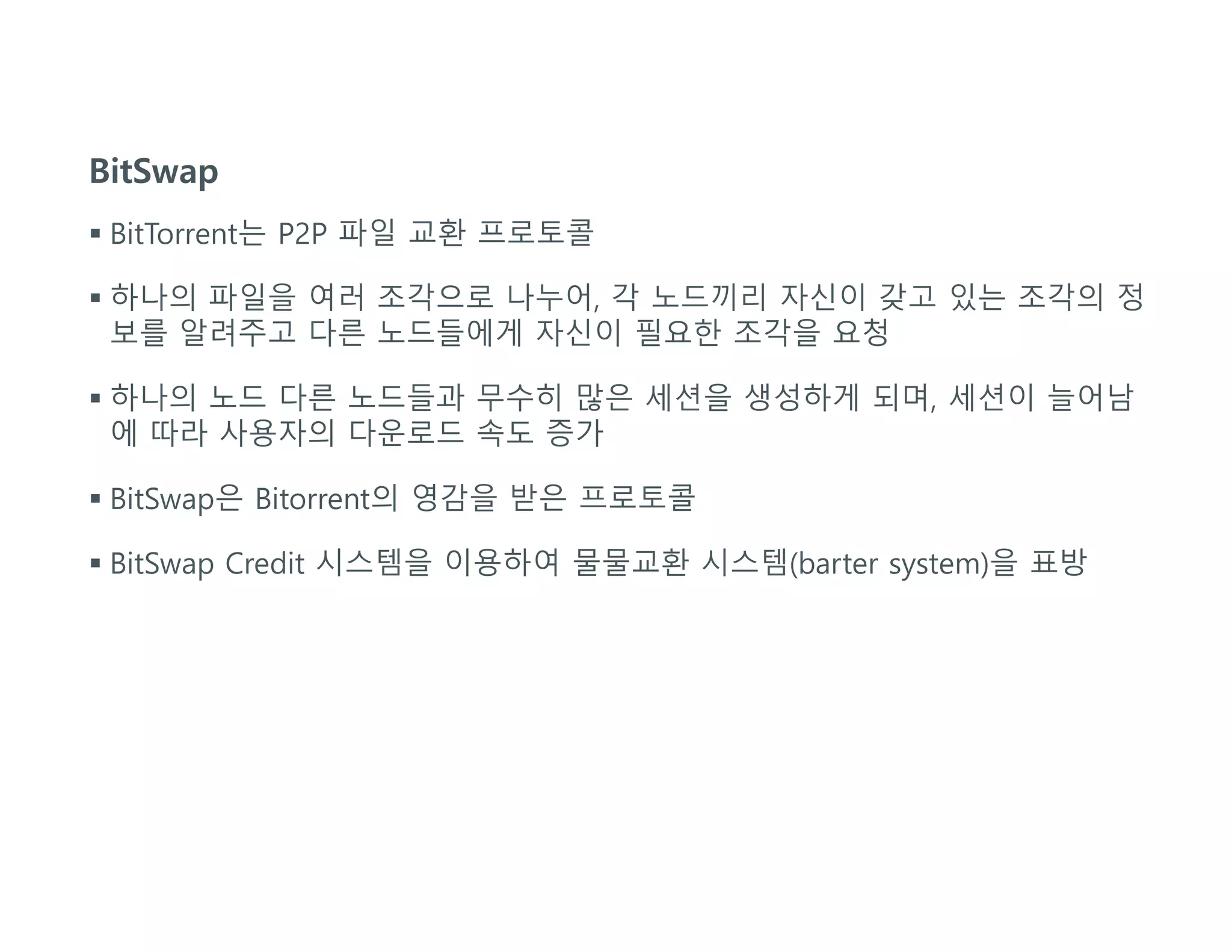 BitSwap
 BitTorrent는 P2P 파일 교환 프로토콜
 하나의 파일을 여러 조각으로 나누어, 각 노드끼리 자신이 갖고 있는 조각의 정
보를 알려주고 다른 노드들에게 자신이 필요한 조각을 요청
 하나의 노드 다른 노드들과 무수히 많은 세션을 생성하게 되며, 세션이 늘어남
에 따라 사용자의 다운로드 속도 증가
 BitSwap은 Bitorrent의 영감을 받은 프로토콜
 BitSwap Credit 시스템을 이용하여 물물교환 시스템(barter system)을 표방
 