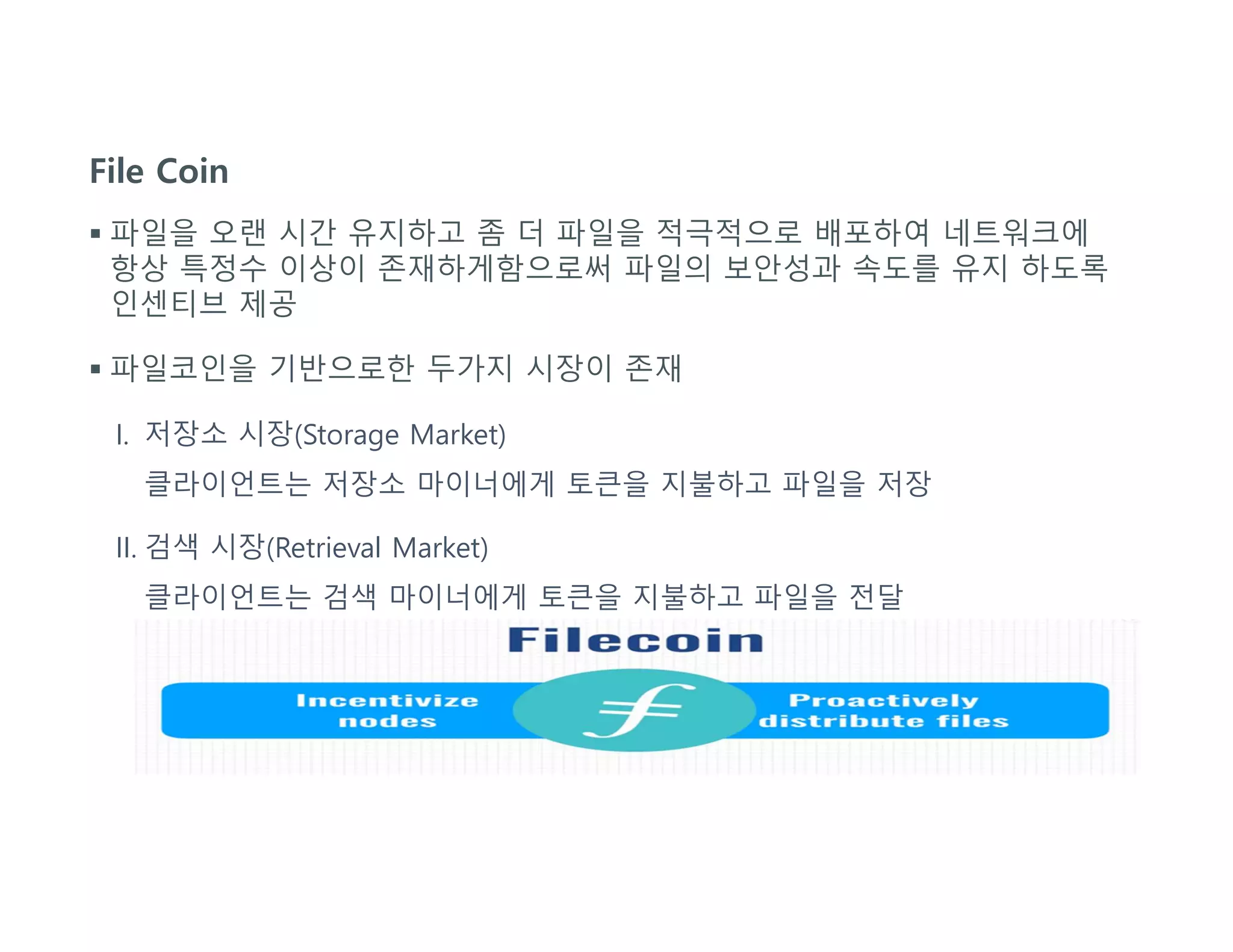 File Coin
 파일을 오랜 시간 유지하고 좀 더 파일을 적극적으로 배포하여 네트워크에
항상 특정수 이상이 존재하게함으로써 파일의 보안성과 속도를 유지 하도록
인센티브 제공
 파일코인을 기반으로한 두가지 시장이 존재
I. 저장소 시장(Storage Market)
클라이언트는 저장소 마이너에게 토큰을 지불하고 파일을 저장
II. 검색 시장(Retrieval Market)
클라이언트는 검색 마이너에게 토큰을 지불하고 파일을 전달
 