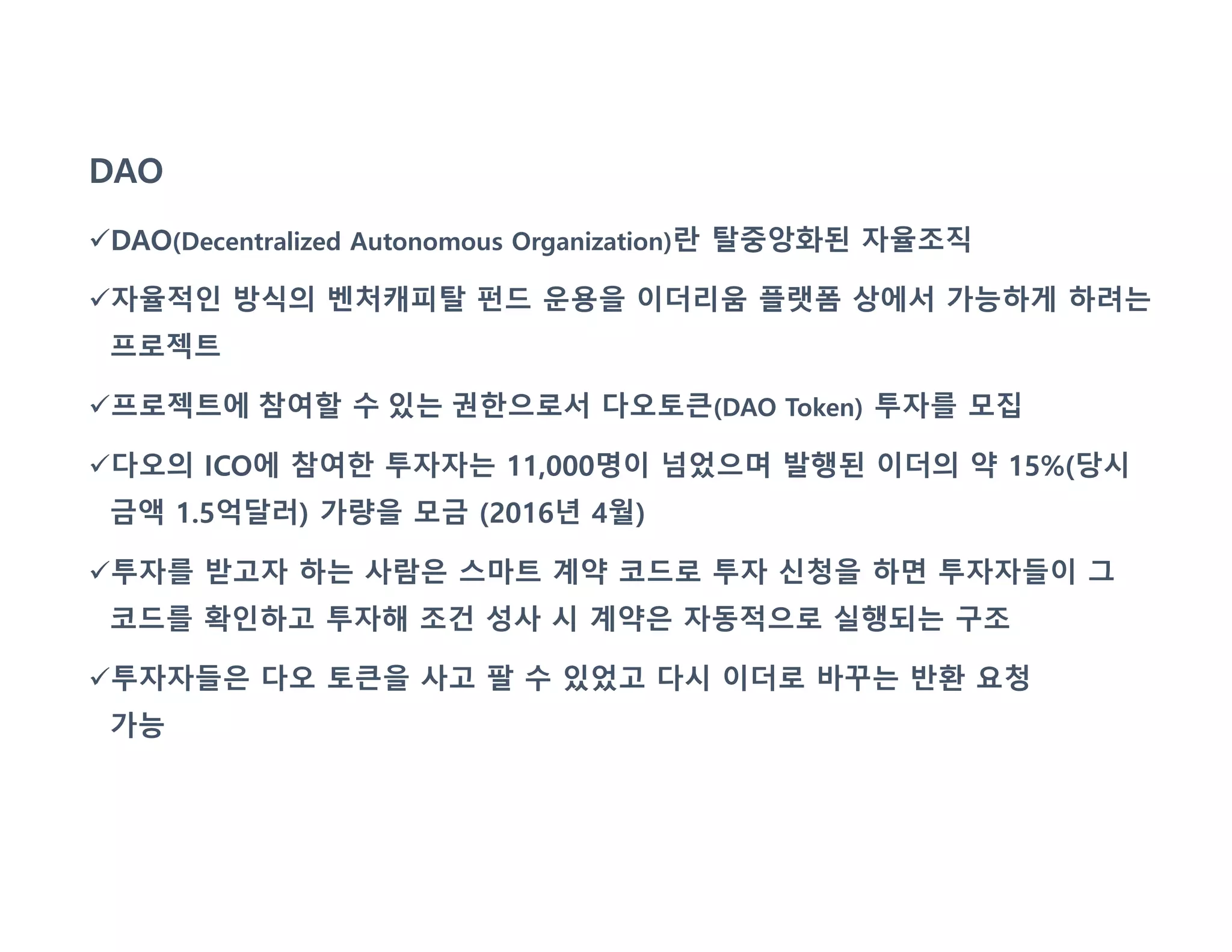 DAO
DAO(Decentralized Autonomous Organization)란 탈중앙화된 자율조직
자율적인 방식의 벤처캐피탈 펀드 운용을 이더리움 플랫폼 상에서 가능하게 하려는
프로젝트
프로젝트에 참여할 수 있는 권한으로서 다오토큰(DAO Token) 투자를 모집
다오의 ICO에 참여한 투자자는 11,000명이 넘었으며 발행된 이더의 약 15%(당시
금액 1.5억달러) 가량을 모금 (2016년 4월)
투자를 받고자 하는 사람은 스마트 계약 코드로 투자 신청을 하면 투자자들이 그
코드를 확인하고 투자해 조건 성사 시 계약은 자동적으로 실행되는 구조
투자자들은 다오 토큰을 사고 팔 수 있었고 다시 이더로 바꾸는 반환 요청
가능
 