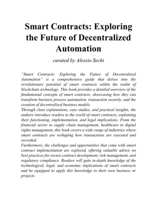 Smart Contracts: Exploring
the Future of Decentralized
Automation
curated by Alessio Sechi
“Smart Contracts: Exploring the Future of Decentralized
Automation” is a comprehensive guide that delves into the
revolutionary potential of smart contracts within the realm of
blockchain technology. This book provides a detailed overview of the
fundamental concepts of smart contracts, showcasing how they can
transform business process automation, transaction security, and the
creation of decentralized business models.
Through clear explanations, case studies, and practical insights, the
authors introduce readers to the world of smart contracts, explaining
their functioning, implementation, and legal implications. From the
financial sector to supply chain management, healthcare to digital
rights management, this book covers a wide range of industries where
smart contracts are reshaping how transactions are executed and
recorded.
Furthermore, the challenges and opportunities that come with smart
contract implementation are explored, offering valuable advice on
best practices for secure contract development, risk management, and
regulatory compliance. Readers will gain in-depth knowledge of the
technological, legal, and economic implications of smart contracts
and be equipped to apply this knowledge to their own business or
projects.
 
