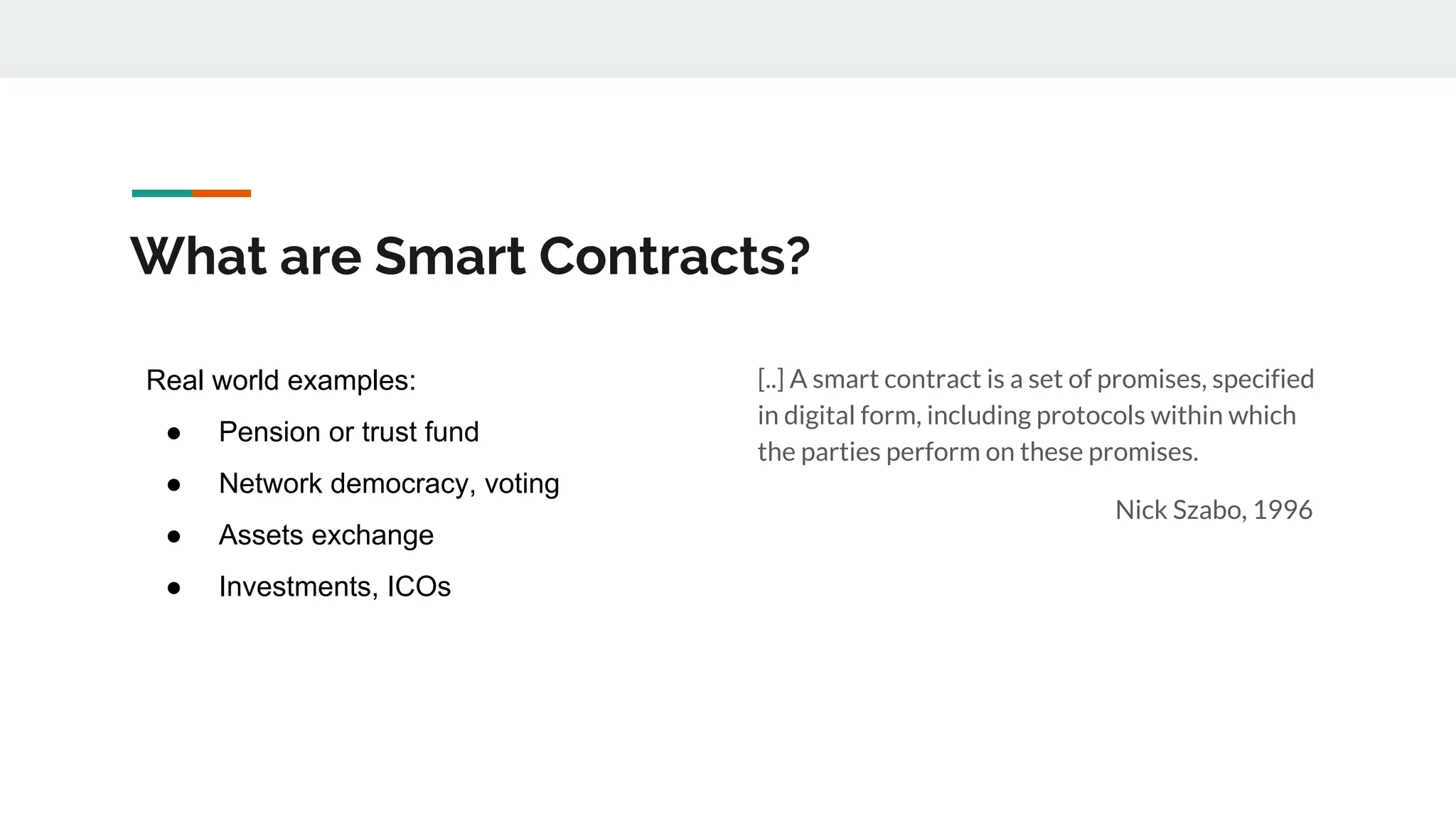 What are Smart Contracts?
[..] A smart contract is a set of promises, specified
in digital form, including protocols within which
the parties perform on these promises.
Nick Szabo, 1996
Real world examples:
● Pension or trust fund
● Network democracy, voting
● Assets exchange
● Investments, ICOs
 