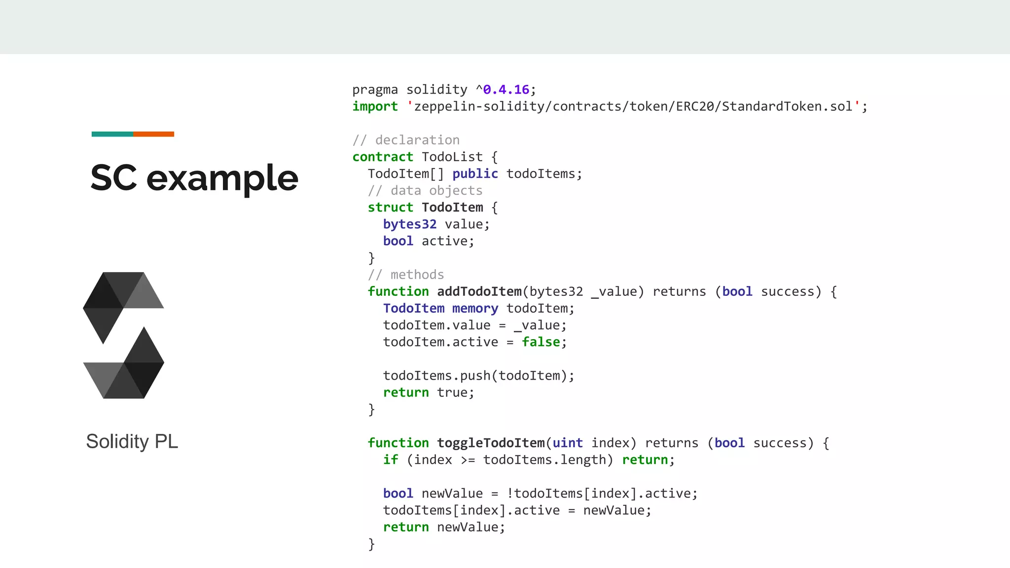 SC example
pragma solidity ^0.4.16;
import 'zeppelin-solidity/contracts/token/ERC20/StandardToken.sol';
// declaration
contract TodoList {
TodoItem[] public todoItems;
// data objects
struct TodoItem {
bytes32 value;
bool active;
}
// methods
function addTodoItem(bytes32 _value) returns (bool success) {
TodoItem memory todoItem;
todoItem.value = _value;
todoItem.active = false;
todoItems.push(todoItem);
return true;
}
function toggleTodoItem(uint index) returns (bool success) {
if (index >= todoItems.length) return;
bool newValue = !todoItems[index].active;
todoItems[index].active = newValue;
return newValue;
}
Solidity PL
 