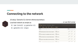 Connecting to the network
JS setup: Ganache CLI (former ethereumjs-testrpc)
Local test network as simple as:
$: npm install -g ganache-cli
$: ganache-cli <args>
… or use GUI runner
 