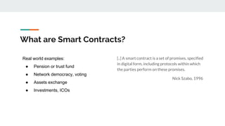 What are Smart Contracts?
[..] A smart contract is a set of promises, specified
in digital form, including protocols within which
the parties perform on these promises.
Nick Szabo, 1996
Real world examples:
● Pension or trust fund
● Network democracy, voting
● Assets exchange
● Investments, ICOs
 