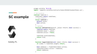 SC example
pragma solidity ^0.4.16;
import 'zeppelin-solidity/contracts/token/ERC20/StandardToken.sol';
// declaration
contract TodoList {
TodoItem[] public todoItems;
// data objects
struct TodoItem {
bytes32 value;
bool active;
}
// methods
function addTodoItem(bytes32 _value) returns (bool success) {
TodoItem memory todoItem;
todoItem.value = _value;
todoItem.active = false;
todoItems.push(todoItem);
return true;
}
function toggleTodoItem(uint index) returns (bool success) {
if (index >= todoItems.length) return;
bool newValue = !todoItems[index].active;
todoItems[index].active = newValue;
return newValue;
}
Solidity PL
 