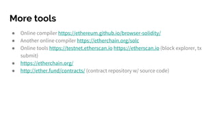 More tools
● Online compiler https://ethereum.github.io/browser-solidity/
● Another online compiler https://etherchain.org/solc
● Online tools https://testnet.etherscan.io https://etherscan.io (block explorer, tx
submit)
● https://etherchain.org/
● http://ether.fund/contracts/ (contract repository w/ source code)
 
