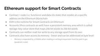 Ethereum support for Smart Contracts
● Contract = code (i.e. functions) and data (its state) that resides at a specific
address on the Ethereum blockchain
● EVM is the runtime for Smart Contracts on Ethereum
● Accounts (thus contracts as well) have a persistent memory area which is called
storage: key-value store that maps 256-bit words to 256-bit words
● Contracts can neither read nor write to any storage apart from its own
● Contracts also have access to memory - linear and can be addressed at byte level
○ Memory is expanded by a 256bits when reading or writing & expansion must be paid in gas
(quadratic scale)
 