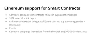 Ethereum support for Smart Contracts
● Contracts can call other contracts (they can even call themselves)
● 1024 max call stack depth
● call (new contexts) vs delegatecall (same context, e.g. same msg.sender +
msg.value)
● Events
● Contracts can purge themselves from the blockchain (OPCODE selfdestruct)
 