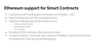Ethereum support for Smart Contracts
● Contracts are defined through a transaction sent to 0x000.....000
● Data of the transaction is the compiled contract
● High level languages (for which compilers exist)
○ Solidity (Javascript like)
○ Serpent (Python like)
○ LLL (Lisp like)
● No (more) IDE for contracts - Mix was discontinued
● A couple of options - Atom with atom-ethereum-interface (supports compilation)
or Visual Studio Code (just syntax highlighting)
 