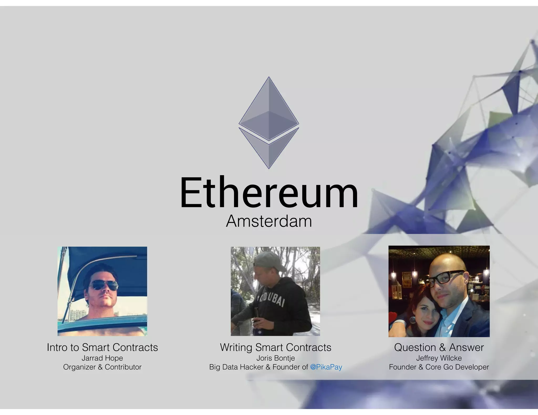 EthereumAmsterdam
Intro to Smart Contracts
Jarrad Hope
Organizer & Contributor
Writing Smart Contracts
Joris Bontje
Big Data Hacker & Founder of @PikaPay
Question & Answer
Jeffrey Wilcke
Founder & Core Go Developer