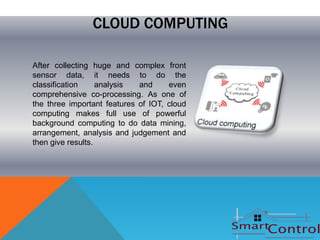 CLOUD COMPUTING

After collecting huge and complex front
sensor data, it needs to do the
classification     analysis  and     even
comprehensive co-processing. As one of
the three important features of IOT, cloud
computing makes full use of powerful
background computing to do data mining,
arrangement, analysis and judgement and
then give results.
 