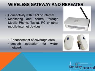 WIRELESS GATEWAY AND REPEATER

• Connectivity with LAN or Internet.
• Monitoring and control through
  Mobile Phone, Tablet, PC or other
  mobile internet devices.



 • Enhancement of coverage area.
 • smooth operation for wider
   network
 
