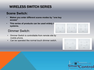WIRELESS SWITCH SERIES
Scene Switch:
•       Makes you enter different scene modes by “one key
        access”
•       This series of products can be used widely in various
        systems.

    Dimmer Switch:
    •   Dimmer Switch is controllable from remote site by
        mobile phone.
    •   Can be operated like normal touch dimmer switch.
 