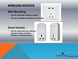 WIRELESS SOCKETS
Wall Mounting:
•   Can be used like ordinary socket.
•   Can be controlled remotely or manually.




Smart Socket:
•   Can be used with any ordinary
    socket to enjoy wireless
    function of hooked device.
 