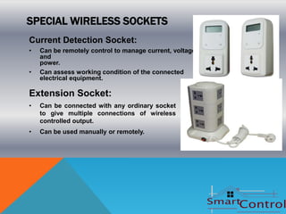 SPECIAL WIRELESS SOCKETS
Current Detection Socket:
•   Can be remotely control to manage current, voltage
    and
    power.
•   Can assess working condition of the connected
    electrical equipment.

Extension Socket:
•   Can be connected with any ordinary socket
    to give multiple connections of wireless
    controlled output.
•   Can be used manually or remotely.
 