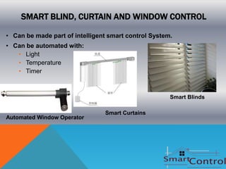 SMART BLIND, CURTAIN AND WINDOW CONTROL

• Can be made part of intelligent smart control System.
• Can be automated with:
   • Light
   • Temperature
   • Timer



                                                      Smart Blinds

                                Smart Curtains
Automated Window Operator
 