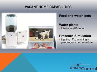 VACANT HOME CAPABILITIES:

                  Feed and watch pets

                  Water plants
                   Interior and Exterior

                  Presence Simulation
                   Lighting, TV, anything –
                    pre-programmed schedule
 