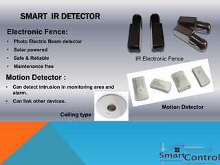 SMART IR DETECTOR
Electronic Fence:
•   Photo Electric Beam detector
•   Solar powered
•   Safe & Reliable                               IR Electronic Fence
•   Maintenance free

Motion Detector :
•   Can detect intrusion in monitoring area and
    alarm.
•   Can link other devices.
                                                            Motion Detector
                        Ceiling type
 