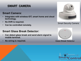 SMART CAMERA

Smart Camera:
• Integrates with wireless IOT, smart home and cloud
  technology.
• No DVR is required.
                                                         Smart Security Camera
• Can be controlled remotely.


Smart Glass Break Detector:
• Can detect glass break and send alarm signal to
  mobile terminal.
• No wiring is required.                               Glass Break Detector
 