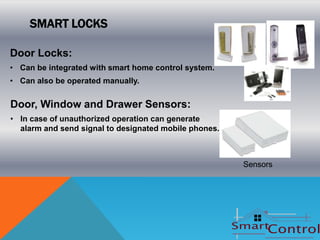 SMART LOCKS

Door Locks:
• Can be integrated with smart home control system.
• Can also be operated manually.


Door, Window and Drawer Sensors:
• In case of unauthorized operation can generate
  alarm and send signal to designated mobile phones.



                                                       Sensors
 