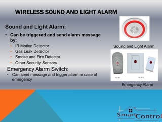 WIRELESS SOUND AND LIGHT ALARM

Sound and Light Alarm:
• Can be triggered and send alarm message
  by:
  •   IR Motion Detector                          Sound and Light Alarm
  •   Gas Leak Detector
  •   Smoke and Fire Detector
  •   Other Security Sensors
Emergency Alarm Switch:
• Can send message and trigger alarm in case of
  emergency
                                                     Emergency Alarm
 