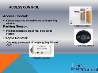 ACCESS CONTROL

Access Control:
• Can be operated by mobile without opening
  window.
Parking Sensor:                                Access Control

• Intelligent parking place real-time guide
  system.
People Counter:
• Can keep the record of people going IN and
  OUT.                                            parking sensor




                          People Counter
 