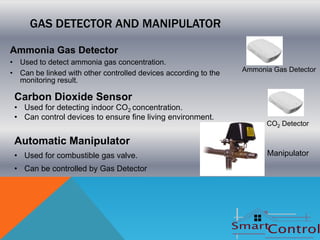 GAS DETECTOR AND MANIPULATOR

Ammonia Gas Detector
• Used to detect ammonia gas concentration.
                                                                 Ammonia Gas Detector
• Can be linked with other controlled devices according to the
  monitoring result.

 Carbon Dioxide Sensor
 • Used for detecting indoor CO2 concentration.
 • Can control devices to ensure fine living environment.
                                                                       CO2 Detector

 Automatic Manipulator
 • Used for combustible gas valve.                                     Manipulator
 • Can be controlled by Gas Detector
 