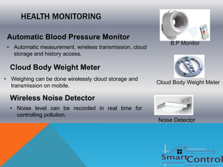 HEALTH MONITORING

 Automatic Blood Pressure Monitor
                                                              B.P Monitor
 • Automatic measurement, wireless transmission, cloud
   storage and history access.

  Cloud Body Weight Meter
• Weighing can be done wirelessly cloud storage and
                                                         Cloud Body Weight Meter
  transmission on mobile.

  Wireless Noise Detector
  • Noise level can be recorded in real time for
    controlling pollution.
                                                         Noise Detector
 