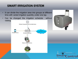 SMART IRRIGATION SYSTEM

• It can divide the irrigation area into groups at different
  time with varied irrigation quantity under one tap.
• Can be changed the irrigation schedule            without
  visiting the site.
 