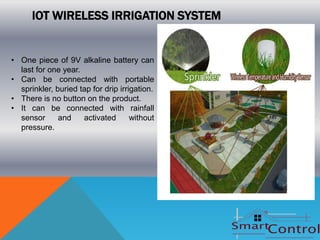 IOT WIRELESS IRRIGATION SYSTEM


• One piece of 9V alkaline battery can
  last for one year.
• Can be connected with portable
  sprinkler, buried tap for drip irrigation.
• There is no button on the product.
• It can be connected with rainfall
  sensor      and    activated       without
  pressure.
 