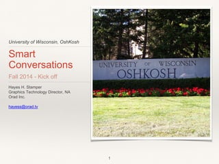 University of Wisconsin, OshKosh 
Smart 
Conversations 
Fall 2014 - Kick off 
Hayes H. Stamper 
Graphics Technology Director, NA 
Orad Inc. 
hayess@orad.tv 
1 
 