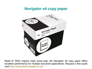 Navigator a4 copy paper
Made of 100% original virgin wood pulp, the Navigator A4 copy paper offers
excellent performance for multiple document applications. Request a free quote
now! http://www.premiumpaper.co.za/
 