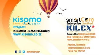 SMARTCORE • www.smartcore.co.tz •
Arusha, Tanzania
info@smartcore.co.tz
smartcore
Prepared By: George Akilimali
CEO-FOUNDER of SMARTCORE
Project:
KISOMO - SMARTLEARN
www.smartcore.co.tz
www.kisomo.co.tz
+255 769 743064
 