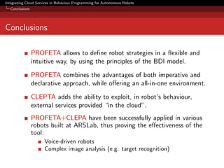Integrating Cloud Services in Behaviour Programming for Autonomous Robots
Conclusions

Conclusions
PROFETA allows to deﬁne robot strategies in a ﬂexible and
intuitive way, by using the principles of the BDI model.
PROFETA combines the advantages of both imperative and
declarative approach, while oﬀering an all-in-one environment.
CLEPTA adds the ability to exploit, in robot’s behaviour,
external services provided “in the cloud”.
PROFETA+CLEPA have been successfully applied in various
robots built at ARSLab, thus proving the eﬀectiveness of the
tool:
Voice-driven robots
Complex image analysis (e.g. target recognition)

 