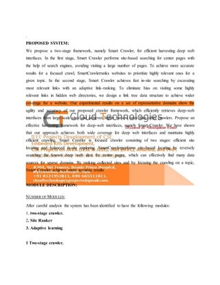 .
PROPOSED SYSTEM:
We propose a two-stage framework, namely Smart Crawler, for efficient harvesting deep web
interfaces. In the first stage, Smart Crawler performs site-based searching for center pages with
the help of search engines, avoiding visiting a large number of pages. To achieve more accurate
results for a focused crawl, SmartCrawlerranks websites to prioritize highly relevant ones for a
given topic. In the second stage, Smart Crawler achieves fast in-site searching by excavating
most relevant links with an adaptive link-ranking. To eliminate bias on visiting some highly
relevant links in hidden web directories, we design a link tree data structure to achieve wider
coverage for a website. Our experimental results on a set of representative domains show the
agility and accuracy of our proposed crawler framework, which efficiently retrieves deep-web
interfaces from large-scale sites and achieves higher harvest rates than other crawlers. Propose an
effective harvesting framework for deep-web interfaces, namely Smart-Crawler. We have shown
that our approach achieves both wide coverage for deep web interfaces and maintains highly
efficient crawling. Smart Crawler is focused crawler consisting of two stages: efficient site
locating and balanced in-site exploring. SmartCrawlerperforms site-based locating by reversely
searching the known deep web sites for center pages, which can effectively find many data
sources for sparse domains. By ranking collected sites and by focusing the crawling on a topic,
Smart Crawler achieves more accurate results
MODULE DESCRIPTION:
NUMBER OF MODULES:
After careful analysis the system has been identified to have the following modules:
1. two-stage crawler.
2. Site Ranker
3. Adaptive learning
1 Two-stage crawler.
 