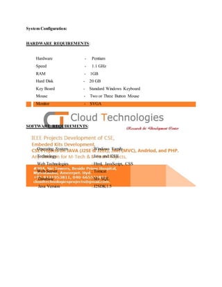 System Configuration:
HARDWARE REQUIREMENTS:
Hardware - Pentium
Speed - 1.1 GHz
RAM - 1GB
Hard Disk - 20 GB
Key Board - Standard Windows Keyboard
Mouse - Two or Three Button Mouse
Monitor - SVGA
SOFTWARE REQUIREMENTS:
Operating System : Windows Family
Technology : Java and J2EE
Web Technologies : Html, JavaScript, CSS
Web Server : Tomcat
Database : My SQL
Java Version : J2SDK1.5
 